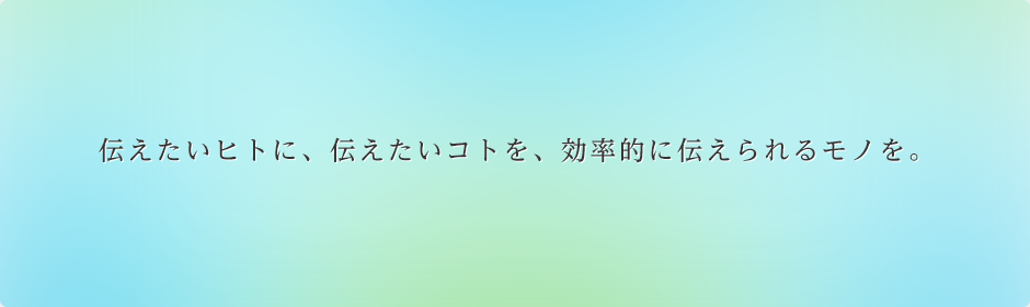 伝えたいヒトに、伝えたいコトを、効率的に伝えられるモノを。